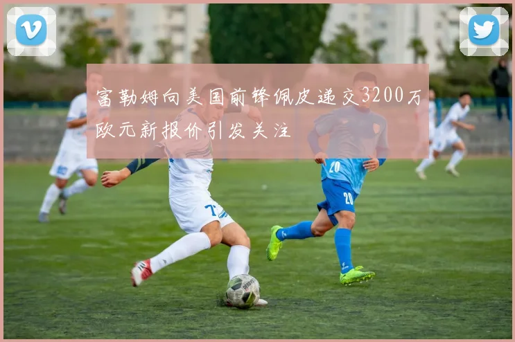 富勒姆向美国前锋佩皮递交3200万欧元新报价引发关注