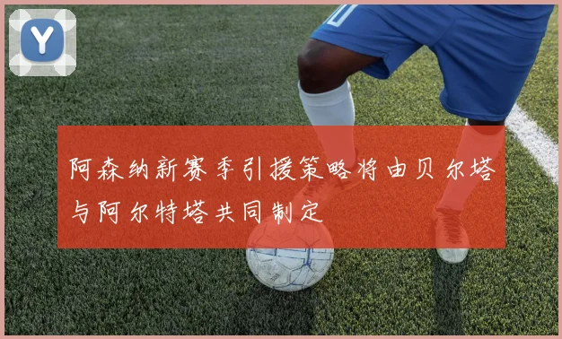 阿森纳新赛季引援策略将由贝尔塔与阿尔特塔共同制定
