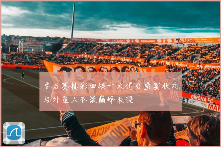 季后赛精彩回顾十大得分盛宴状元与外星人齐聚巅峰表现