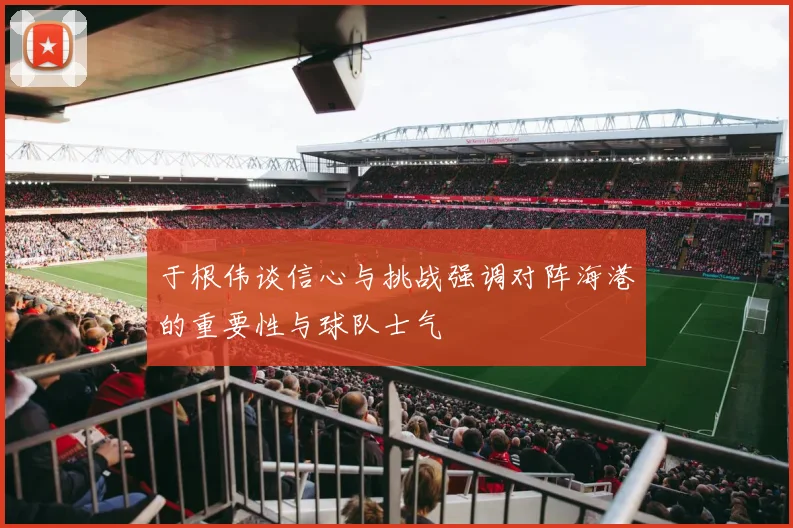 于根伟谈信心与挑战强调对阵海港的重要性与球队士气
