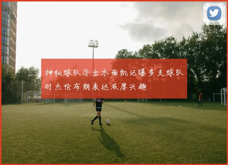 神秘球队浮出水面凯记曝多支球队对杰伦布朗表达浓厚兴趣