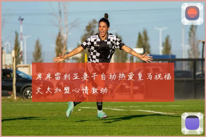 库库雷利亚妻子自幼热爱皇马祝福丈夫加盟心情激动
