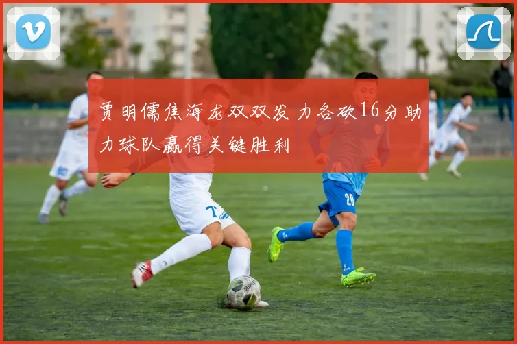 贾明儒焦海龙双双发力各砍16分助力球队赢得关键胜利
