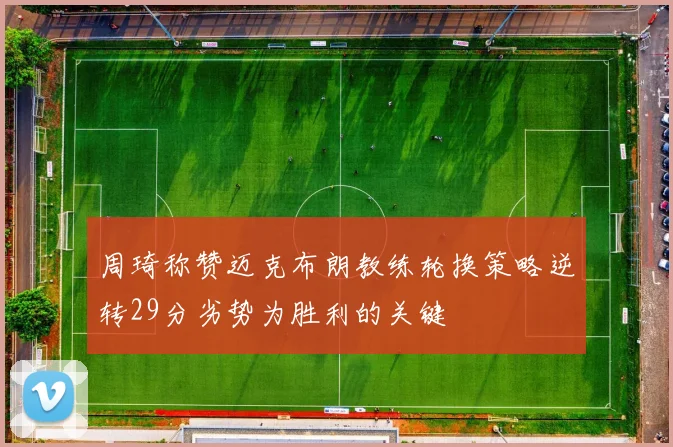 周琦称赞迈克布朗教练轮换策略逆转29分劣势为胜利的关键