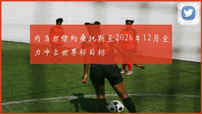 内马尔续约桑托斯至2026年12月全力冲击世界杯目标