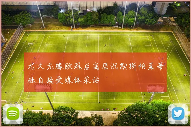 尤文无缘欧冠后高层沉默斯帕莱蒂独自接受媒体采访