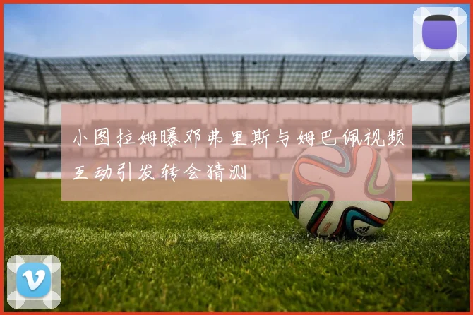 小图拉姆曝邓弗里斯与姆巴佩视频互动引发转会猜测