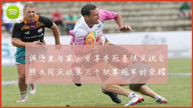佩德里与家人分享夺冠喜悦庆祝合照共同庆祝第三个联赛冠军的荣耀时刻