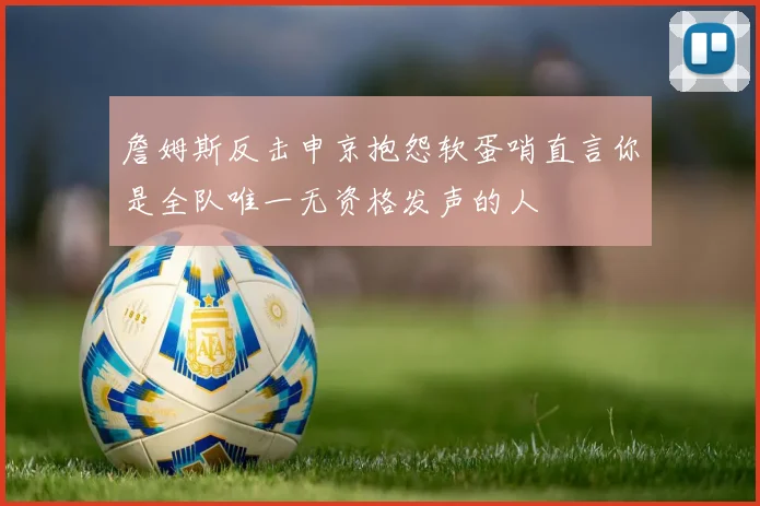 詹姆斯反击申京抱怨软蛋哨直言你是全队唯一无资格发声的人