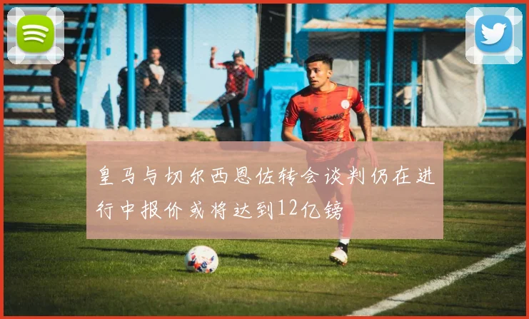 皇马与切尔西恩佐转会谈判仍在进行中报价或将达到12亿镑