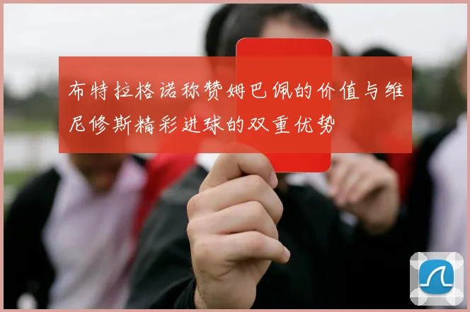 布特拉格诺称赞姆巴佩的价值与维尼修斯精彩进球的双重优势