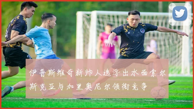 伊普斯维奇新帅人选浮出水面索尔斯克亚与加里奥尼尔领衔竞争