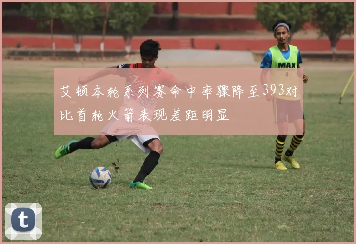 艾顿本轮系列赛命中率骤降至393对比首轮火箭表现差距明显