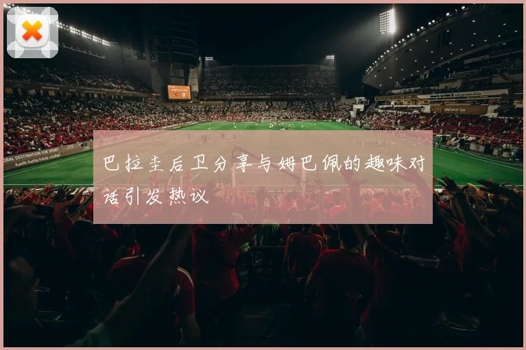 巴拉圭后卫分享与姆巴佩的趣味对话引发热议