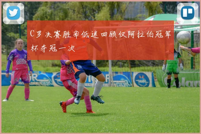 C罗决赛胜率低迷回顾仅阿拉伯冠军杯夺冠一次