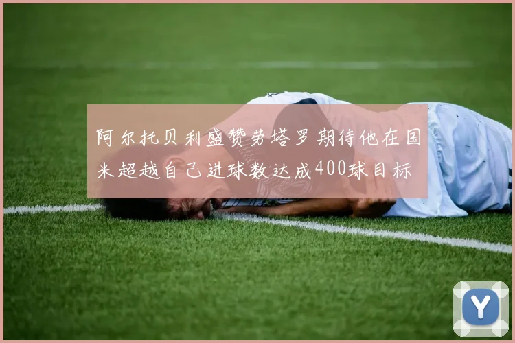 阿尔托贝利盛赞劳塔罗期待他在国米超越自己进球数达成400球目标