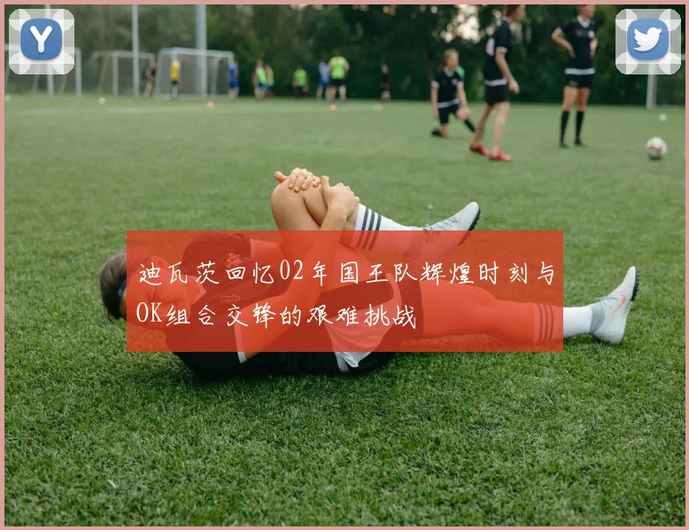 迪瓦茨回忆02年国王队辉煌时刻与OK组合交锋的艰难挑战