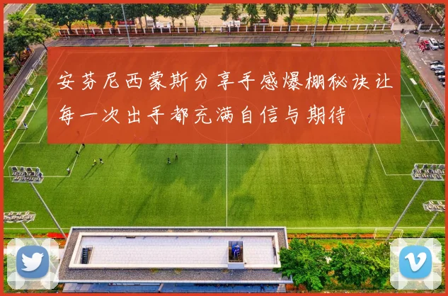 安芬尼西蒙斯分享手感爆棚秘诀让每一次出手都充满自信与期待
