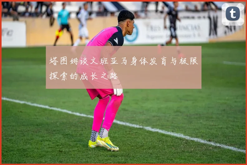 塔图姆谈文班亚马身体发育与极限探索的成长之路