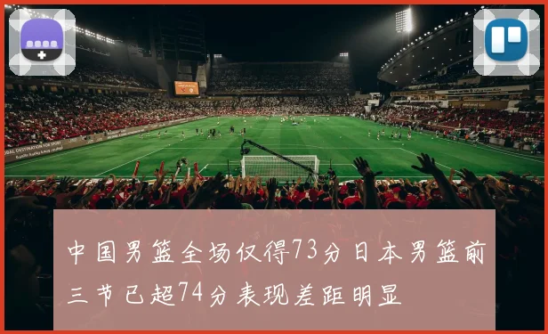 中国男篮全场仅得73分日本男篮前三节已超74分表现差距明显