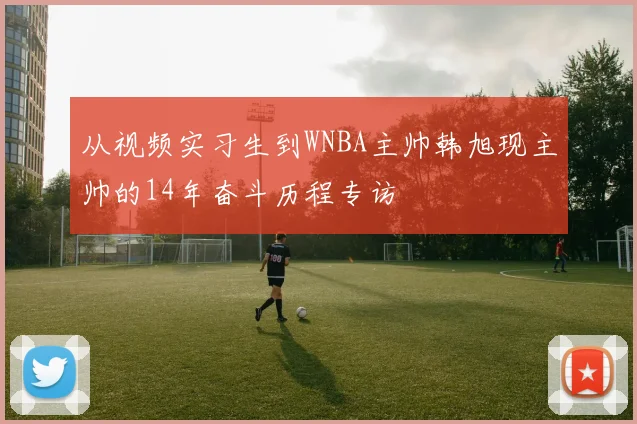 从视频实习生到WNBA主帅韩旭现主帅的14年奋斗历程专访