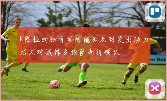 K图拉姆独自训练能否及时复出助力尤文对战佛罗伦萨尚待确认