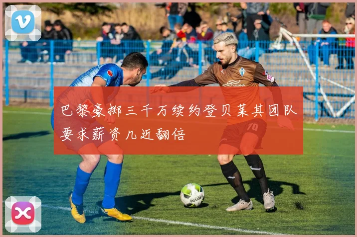 巴黎豪掷三千万续约登贝莱其团队要求薪资几近翻倍