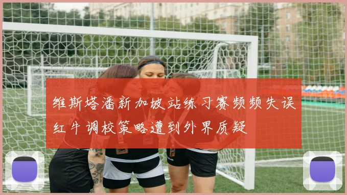 维斯塔潘新加坡站练习赛频频失误红牛调校策略遭到外界质疑