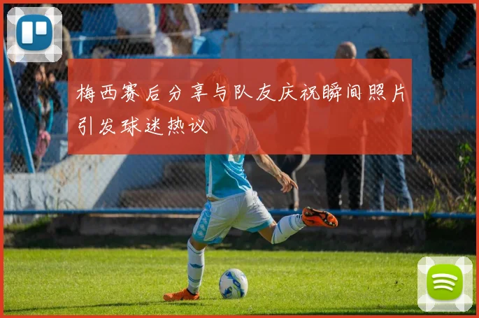 梅西赛后分享与队友庆祝瞬间照片引发球迷热议
