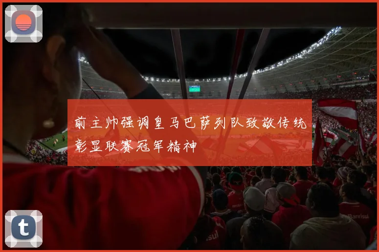 前主帅强调皇马巴萨列队致敬传统彰显联赛冠军精神