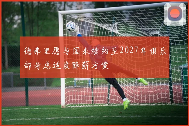 德弗里愿与国米续约至2027年俱乐部考虑适度降薪方案