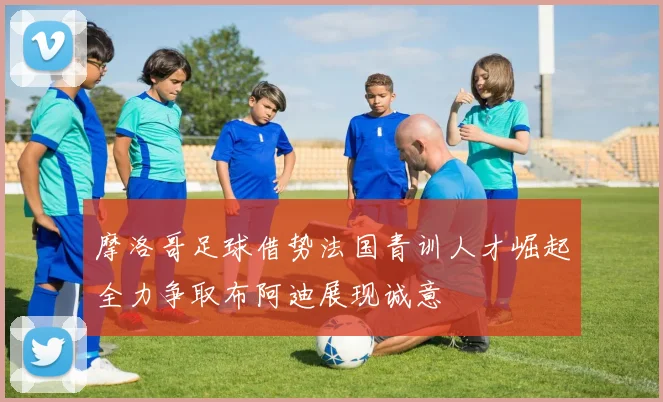 摩洛哥足球借势法国青训人才崛起全力争取布阿迪展现诚意