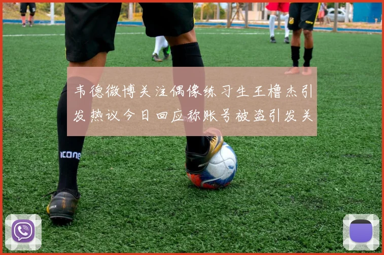 韦德微博关注偶像练习生王橹杰引发热议今日回应称账号被盗引发关注