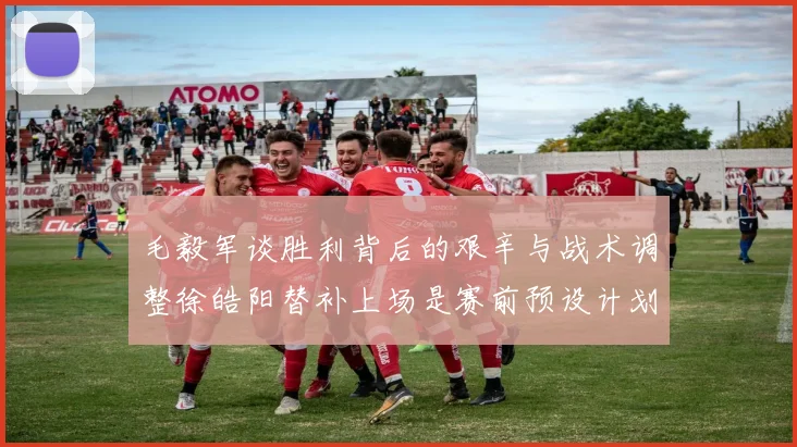 毛毅军谈胜利背后的艰辛与战术调整徐皓阳替补上场是赛前预设计划